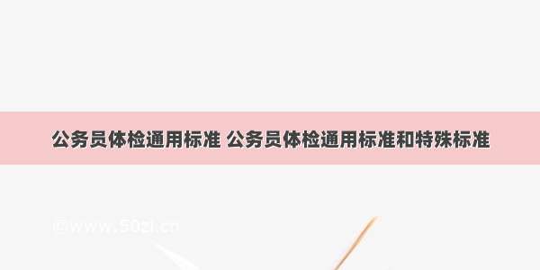 公务员体检通用标准 公务员体检通用标准和特殊标准