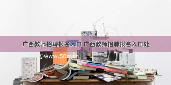 广西教师招聘报名入口 广西教师招聘报名入口处