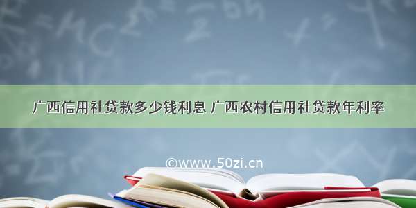 广西信用社贷款多少钱利息 广西农村信用社贷款年利率