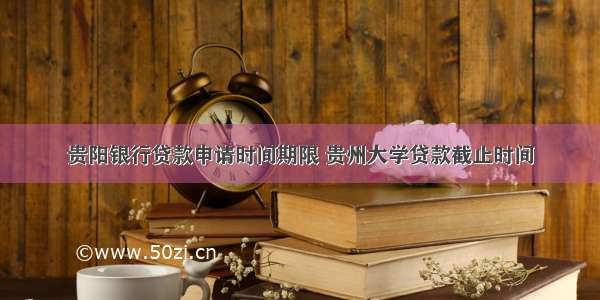 贵阳银行贷款申请时间期限 贵州大学贷款截止时间