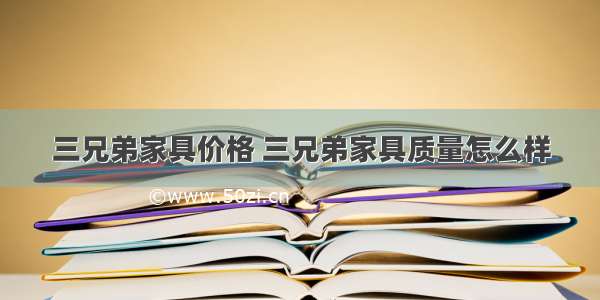 三兄弟家具价格 三兄弟家具质量怎么样