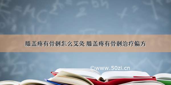 膝盖疼有骨刺怎么艾灸 膝盖疼有骨刺治疗偏方