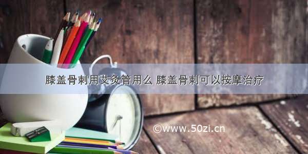 膝盖骨刺用艾灸管用么 膝盖骨刺可以按摩治疗