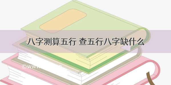 八字测算五行 查五行八字缺什么