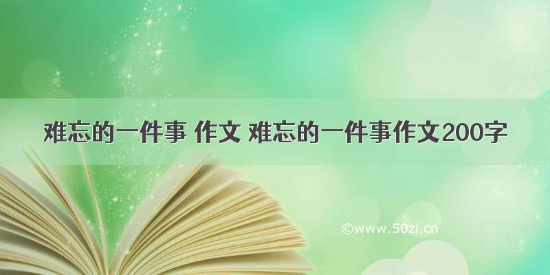 难忘的一件事 作文 难忘的一件事作文200字