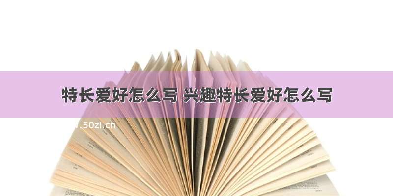 特长爱好怎么写 兴趣特长爱好怎么写