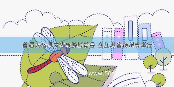 首届大运河文化旅游博览会 在江苏省扬州市举行