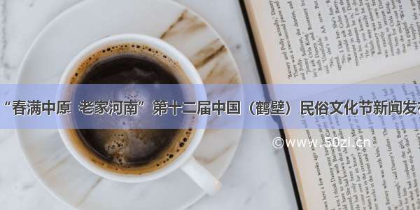“春满中原  老家河南”第十二届中国（鹤壁）民俗文化节新闻发布