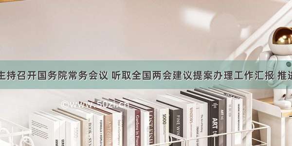 李克强主持召开国务院常务会议 听取全国两会建议提案办理工作汇报 推进提升政