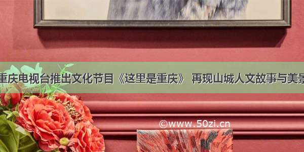 重庆电视台推出文化节目《这里是重庆》 再现山城人文故事与美景