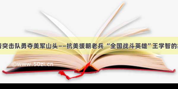 带着突击队勇夺美军山头——抗美援朝老兵 “全国战斗英雄”王学智的故事