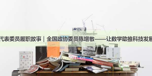 代表委员履职故事｜全国政协委员陈增敬——让数学助推科技发展