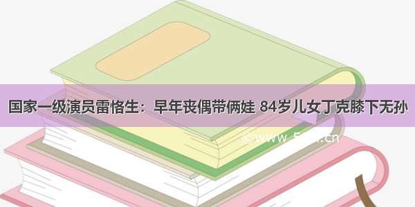 国家一级演员雷恪生：早年丧偶带俩娃 84岁儿女丁克膝下无孙