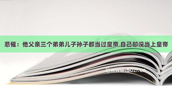 悲催：他父亲三个弟弟儿子孙子都当过皇帝 自己却没当上皇帝