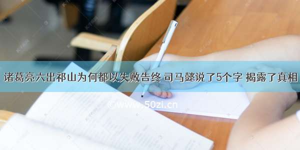 诸葛亮六出祁山为何都以失败告终 司马懿说了5个字 揭露了真相