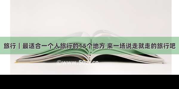 旅行｜最适合一个人旅行的15个地方 来一场说走就走的旅行吧