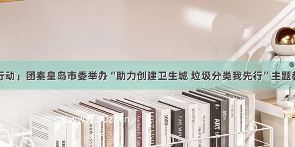 「青·行动」团秦皇岛市委举办“助力创建卫生城 垃圾分类我先行”主题教育活动