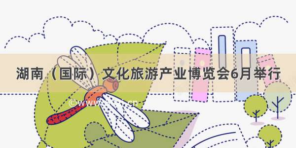 湖南（国际）文化旅游产业博览会6月举行