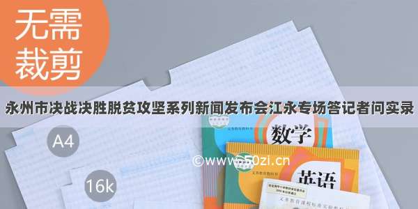 永州市决战决胜脱贫攻坚系列新闻发布会江永专场答记者问实录