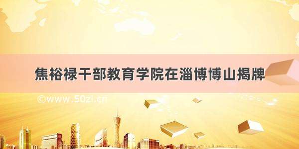 焦裕禄干部教育学院在淄博博山揭牌