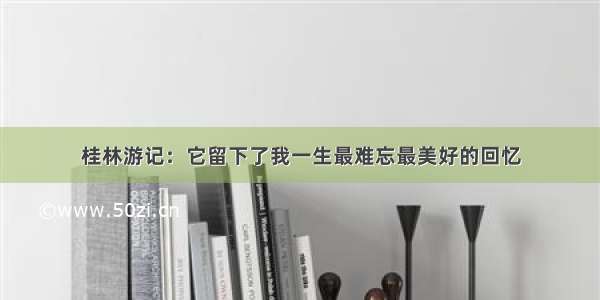 桂林游记：它留下了我一生最难忘最美好的回忆