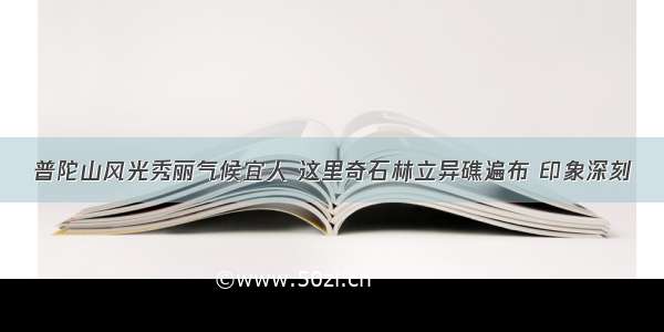 普陀山风光秀丽气候宜人 这里奇石林立异礁遍布 印象深刻