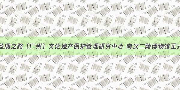 海上丝绸之路（广州）文化遗产保护管理研究中心 南汉二陵博物馆正式挂牌