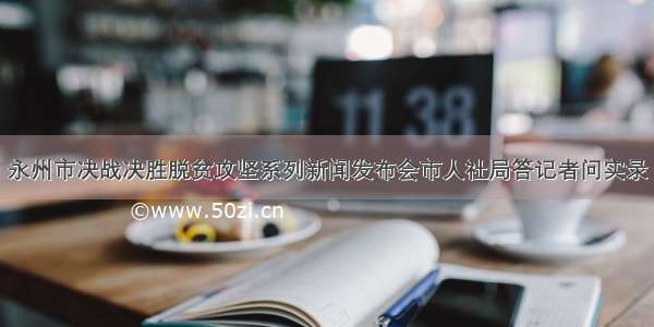 永州市决战决胜脱贫攻坚系列新闻发布会市人社局答记者问实录