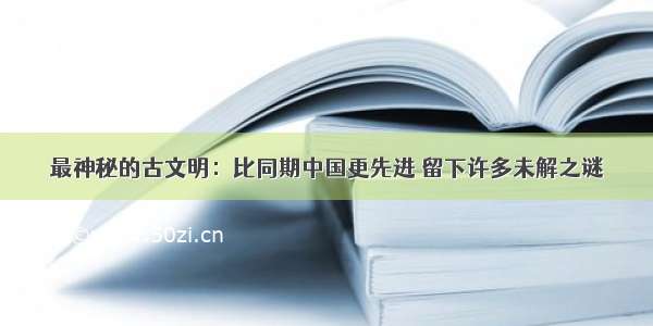 最神秘的古文明：比同期中国更先进 留下许多未解之谜