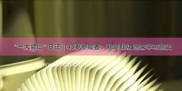 “一大会址”日记｜45岁参观者：我是群众 想来学习党史