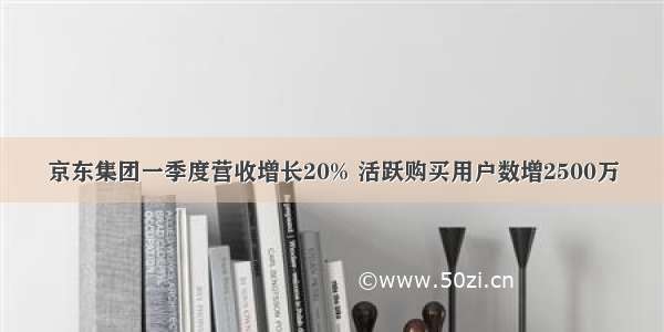 京东集团一季度营收增长20% 活跃购买用户数增2500万