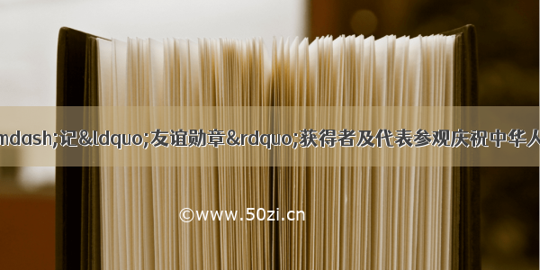 让友谊辉映未来——记“友谊勋章”获得者及代表参观庆祝中华人民共和国成立70周年大型