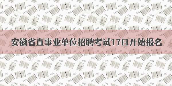 安徽省直事业单位招聘考试17日开始报名