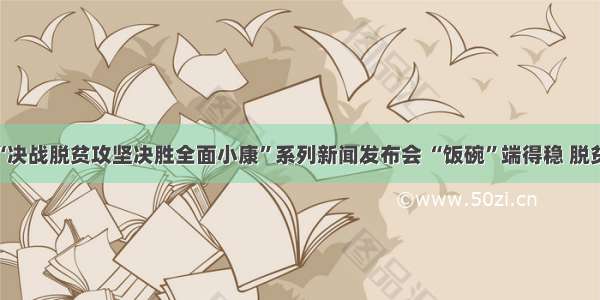 河南省“决战脱贫攻坚决胜全面小康”系列新闻发布会 “饭碗”端得稳 脱贫底气足