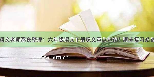 语文老师熬夜整理：六年级语文下册课文重点归纳！期末复习必备