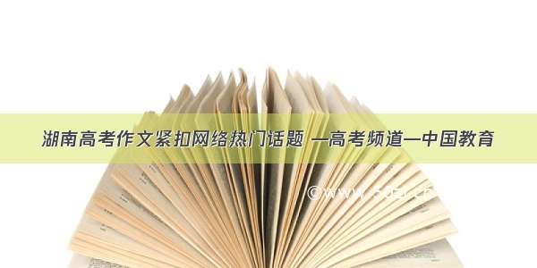 湖南高考作文紧扣网络热门话题 —高考频道—中国教育