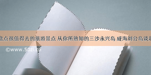 盘点很值得去的旅游景点 从你所熟知的三沙永兴岛 威海刘公岛谈起