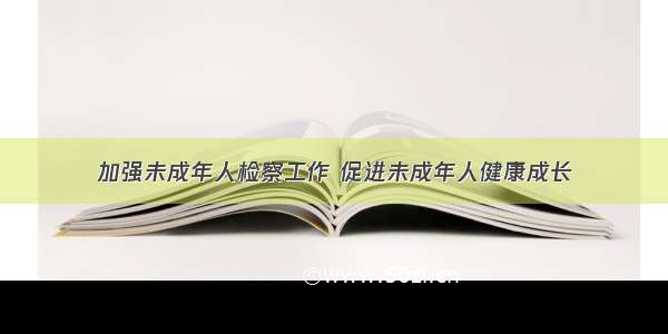 加强未成年人检察工作 促进未成年人健康成长