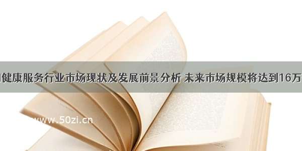 中国健康服务行业市场现状及发展前景分析 未来市场规模将达到16万亿元