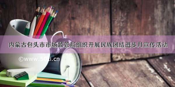 内蒙古包头市市场监管局组织开展民族团结进步月宣传活动