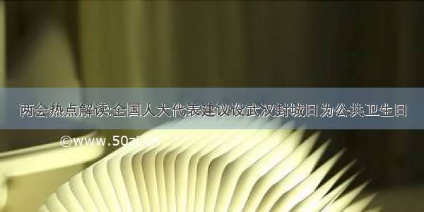 两会热点解读:全国人大代表建议设武汉封城日为公共卫生日