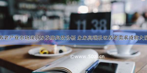 中国养老产业市场现状及发展趋势分析 未来高端社区养老需求或将大量释放