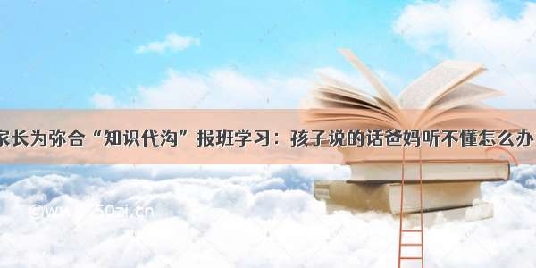 家长为弥合“知识代沟”报班学习：孩子说的话爸妈听不懂怎么办？