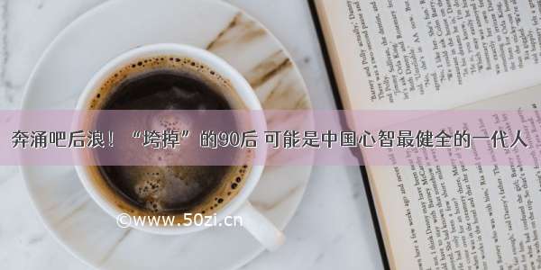 奔涌吧后浪！“垮掉”的90后 可能是中国心智最健全的一代人