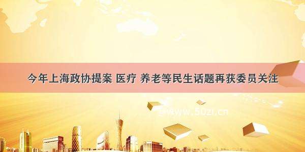 今年上海政协提案 医疗 养老等民生话题再获委员关注