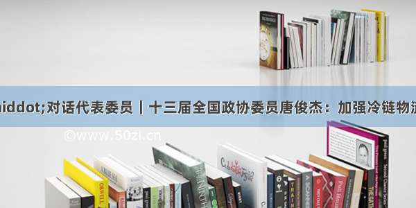 全国两会前瞻&middot;对话代表委员｜十三届全国政协委员唐俊杰：加强冷链物流产业规划助力农