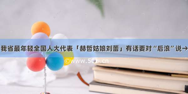 我省最年轻全国人大代表「赫哲姑娘刘蕾」有话要对“后浪”说→