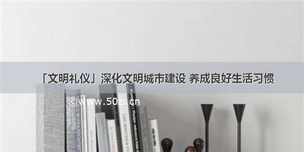 「文明礼仪」深化文明城市建设 养成良好生活习惯