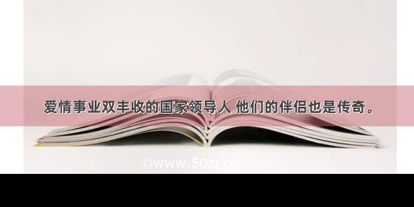 爱情事业双丰收的国家领导人 他们的伴侣也是传奇。