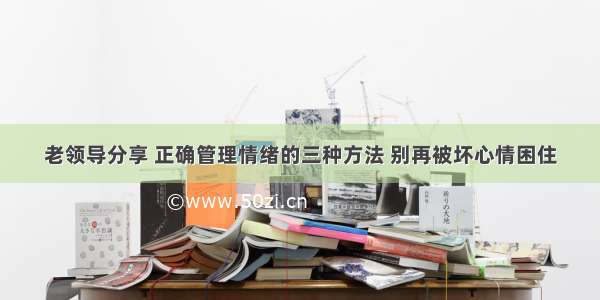 老领导分享 正确管理情绪的三种方法 别再被坏心情困住